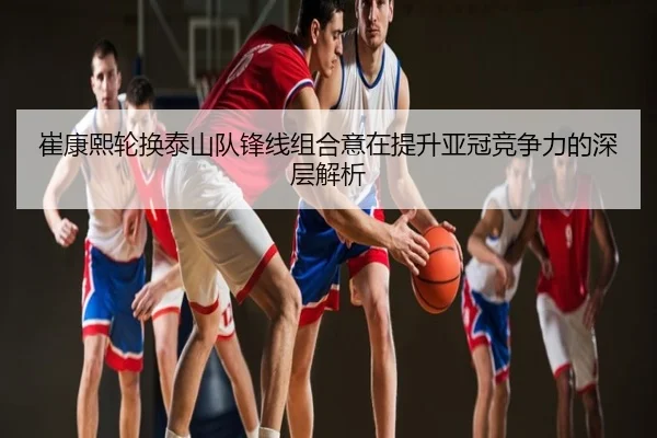 崔康熙轮换泰山队锋线组合意在提升亚冠竞争力的深层解析